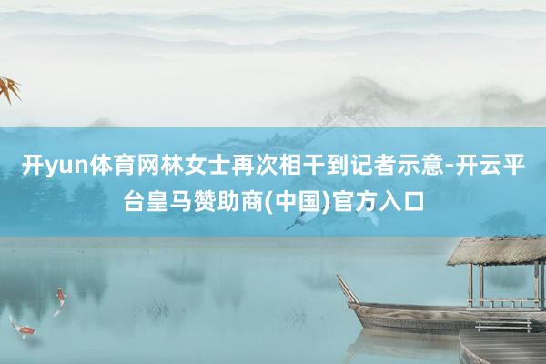 开yun体育网林女士再次相干到记者示意-开云平台皇马赞助商(中国)官方入口