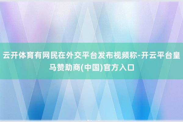 云开体育有网民在外交平台发布视频称-开云平台皇马赞助商(中国)官方入口
