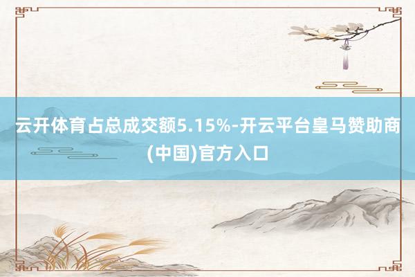 云开体育占总成交额5.15%-开云平台皇马赞助商(中国)官方入口