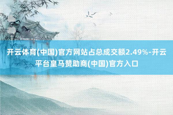 开云体育(中国)官方网站占总成交额2.49%-开云平台皇马赞助商(中国)官方入口