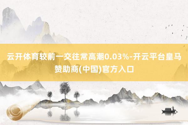 云开体育较前一交往常高潮0.03%-开云平台皇马赞助商(中国)官方入口