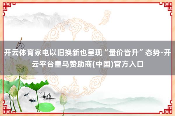 开云体育家电以旧换新也呈现“量价皆升”态势-开云平台皇马赞助商(中国)官方入口