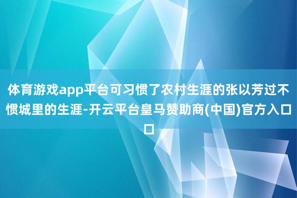 体育游戏app平台可习惯了农村生涯的张以芳过不惯城里的生涯-开云平台皇马赞助商(中国)官方入口