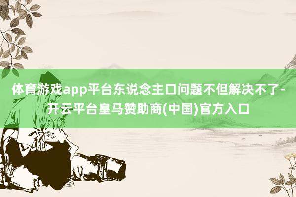 体育游戏app平台东说念主口问题不但解决不了-开云平台皇马赞助商(中国)官方入口