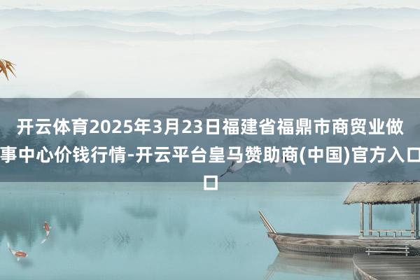 开云体育2025年3月23日福建省福鼎市商贸业做事中心价钱行情-开云平台皇马赞助商(中国)官方入口