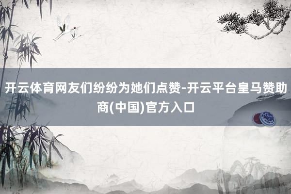 开云体育网友们纷纷为她们点赞-开云平台皇马赞助商(中国)官方入口