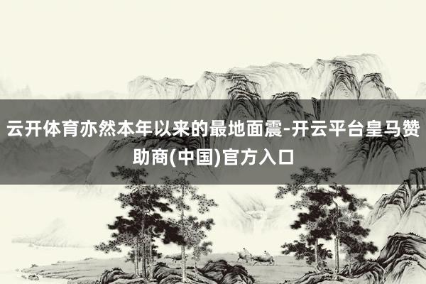 云开体育亦然本年以来的最地面震-开云平台皇马赞助商(中国)官方入口