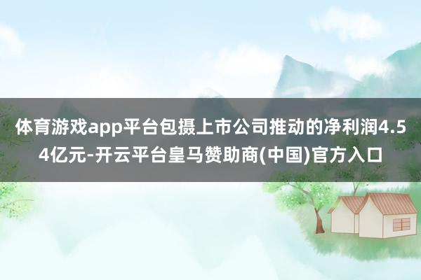 体育游戏app平台包摄上市公司推动的净利润4.54亿元-开云平台皇马赞助商(中国)官方入口