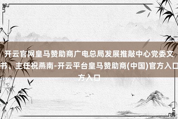 开云官网皇马赞助商广电总局发展推敲中心党委文书、主任祝燕南-开云平台皇马赞助商(中国)官方入口