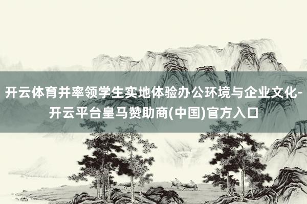 开云体育并率领学生实地体验办公环境与企业文化-开云平台皇马赞助商(中国)官方入口
