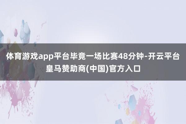体育游戏app平台毕竟一场比赛48分钟-开云平台皇马赞助商(中国)官方入口