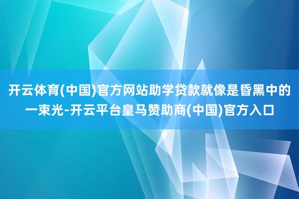 开云体育(中国)官方网站助学贷款就像是昏黑中的一束光-开云平台皇马赞助商(中国)官方入口