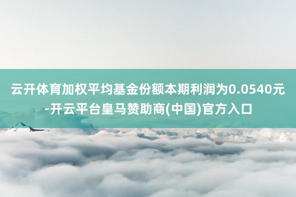 云开体育加权平均基金份额本期利润为0.0540元-开云平台皇马赞助商(中国)官方入口