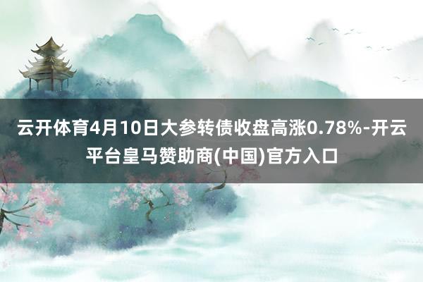 云开体育4月10日大参转债收盘高涨0.78%-开云平台皇马赞助商(中国)官方入口