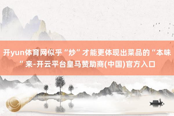 开yun体育网似乎“炒”才能更体现出菜品的“本味”来-开云平台皇马赞助商(中国)官方入口