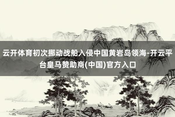 云开体育初次挪动战船入侵中国黄岩岛领海-开云平台皇马赞助商(中国)官方入口