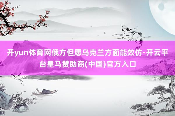 开yun体育网俄方但愿乌克兰方面能效仿-开云平台皇马赞助商(中国)官方入口