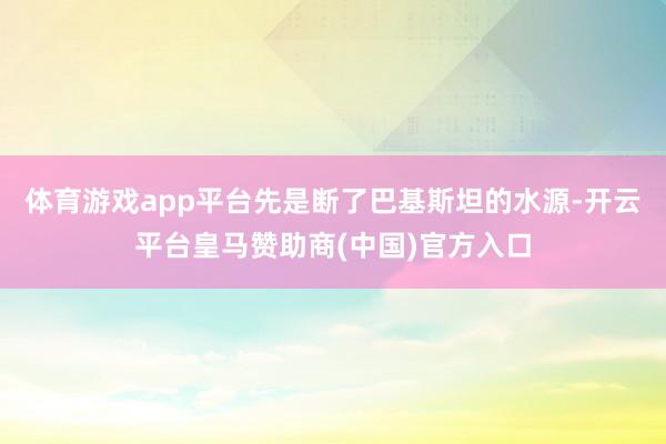 体育游戏app平台先是断了巴基斯坦的水源-开云平台皇马赞助商(中国)官方入口