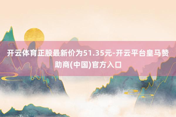 开云体育正股最新价为51.35元-开云平台皇马赞助商(中国)官方入口