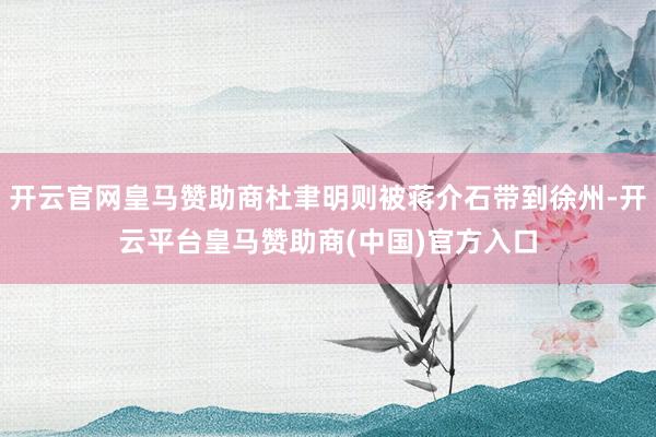 开云官网皇马赞助商杜聿明则被蒋介石带到徐州-开云平台皇马赞助商(中国)官方入口