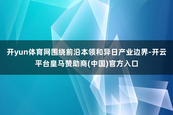 开yun体育网围绕前沿本领和异日产业边界-开云平台皇马赞助商(中国)官方入口