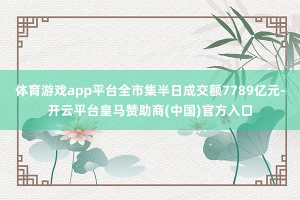 体育游戏app平台全市集半日成交额7789亿元-开云平台皇马赞助商(中国)官方入口