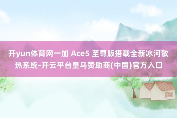 开yun体育网一加 Ace5 至尊版搭载全新冰河散热系统-开云平台皇马赞助商(中国)官方入口