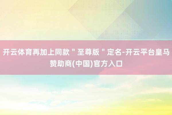 开云体育再加上同款＂至尊版＂定名-开云平台皇马赞助商(中国)官方入口