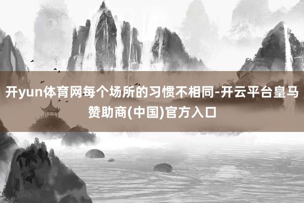 开yun体育网每个场所的习惯不相同-开云平台皇马赞助商(中国)官方入口