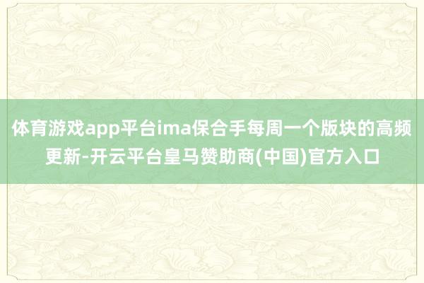 体育游戏app平台ima保合手每周一个版块的高频更新-开云平台皇马赞助商(中国)官方入口