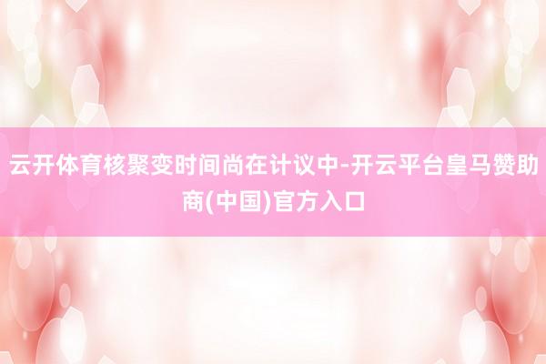 云开体育核聚变时间尚在计议中-开云平台皇马赞助商(中国)官方入口