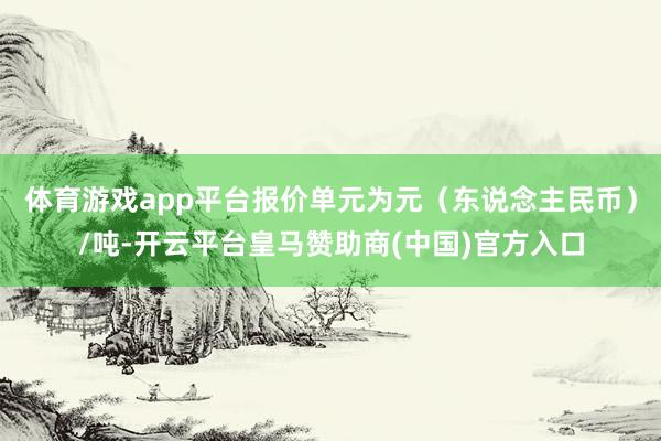 体育游戏app平台报价单元为元（东说念主民币）/吨-开云平台皇马赞助商(中国)官方入口