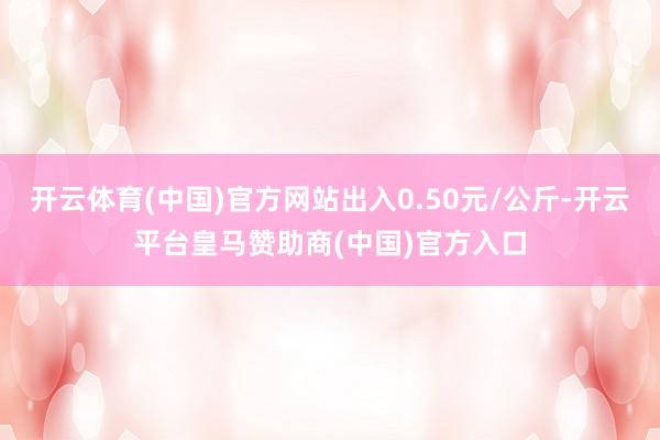 开云体育(中国)官方网站出入0.50元/公斤-开云平台皇马赞助商(中国)官方入口