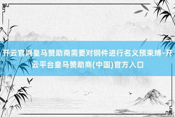 开云官网皇马赞助商需要对铜件进行名义预束缚-开云平台皇马赞助商(中国)官方入口