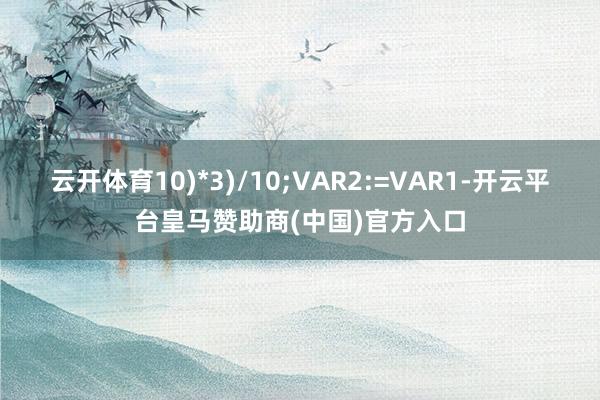云开体育10)*3)/10;VAR2:=VAR1-开云平台皇马赞助商(中国)官方入口