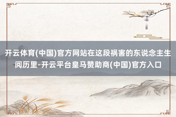 开云体育(中国)官方网站在这段祸害的东说念主生阅历里-开云平台皇马赞助商(中国)官方入口