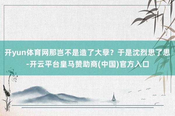开yun体育网那岂不是造了大孽？于是沈烈思了思-开云平台皇马赞助商(中国)官方入口
