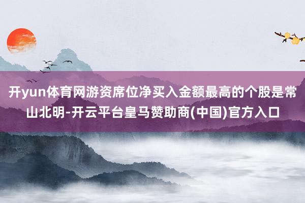 开yun体育网游资席位净买入金额最高的个股是常山北明-开云平台皇马赞助商(中国)官方入口
