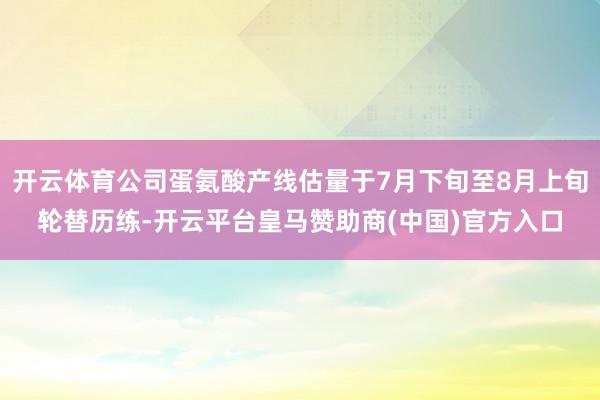 开云体育公司蛋氨酸产线估量于7月下旬至8月上旬轮替历练-开云平台皇马赞助商(中国)官方入口