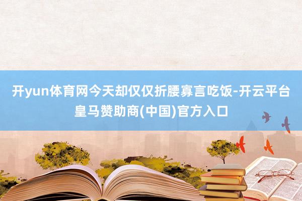 开yun体育网今天却仅仅折腰寡言吃饭-开云平台皇马赞助商(中国)官方入口