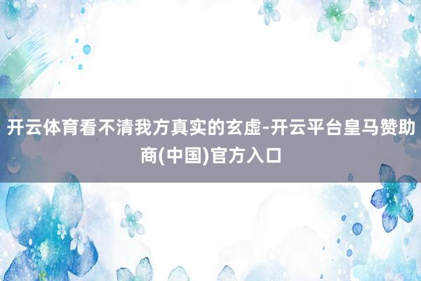 开云体育看不清我方真实的玄虚-开云平台皇马赞助商(中国)官方入口