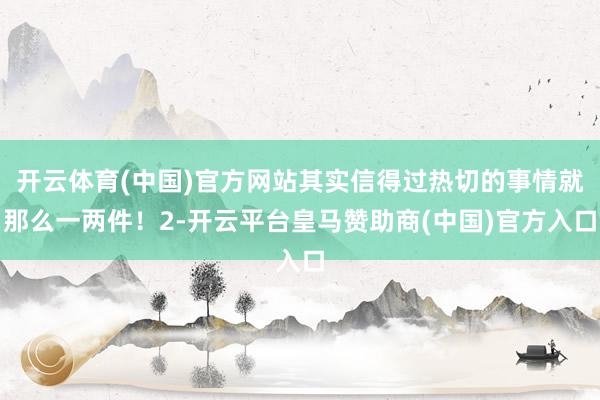 开云体育(中国)官方网站其实信得过热切的事情就那么一两件！2-开云平台皇马赞助商(中国)官方入口