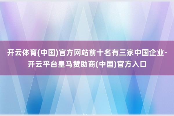 开云体育(中国)官方网站前十名有三家中国企业-开云平台皇马赞助商(中国)官方入口