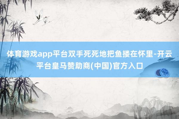 体育游戏app平台双手死死地把鱼搂在怀里-开云平台皇马赞助商(中国)官方入口
