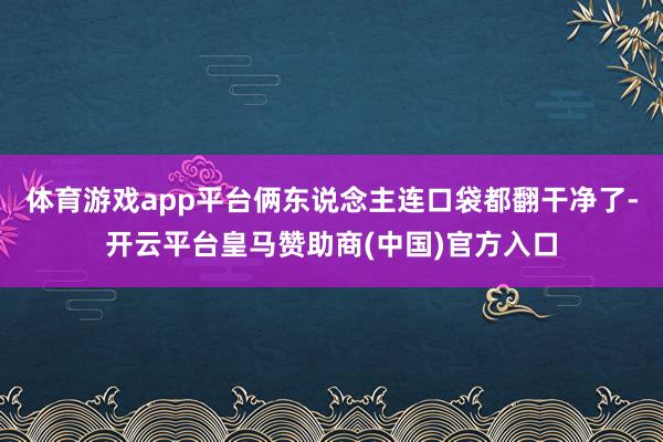 体育游戏app平台俩东说念主连口袋都翻干净了-开云平台皇马赞助商(中国)官方入口