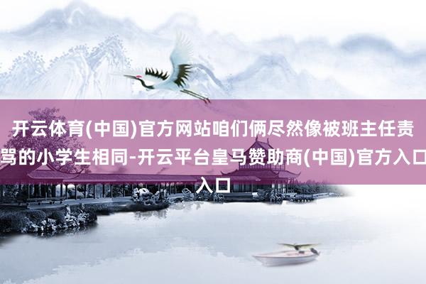 开云体育(中国)官方网站咱们俩尽然像被班主任责骂的小学生相同-开云平台皇马赞助商(中国)官方入口