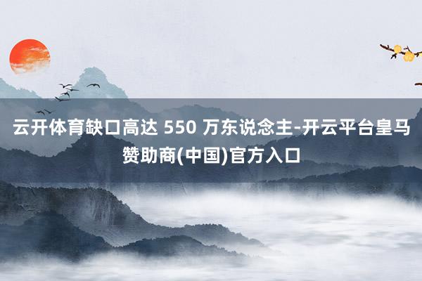 云开体育缺口高达 550 万东说念主-开云平台皇马赞助商(中国)官方入口