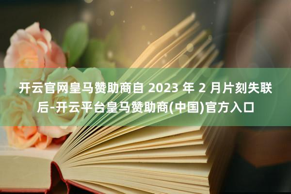 开云官网皇马赞助商自 2023 年 2 月片刻失联后-开云平台皇马赞助商(中国)官方入口