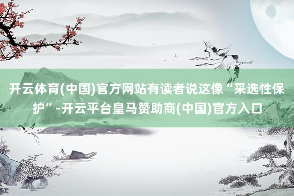 开云体育(中国)官方网站有读者说这像“采选性保护”-开云平台皇马赞助商(中国)官方入口