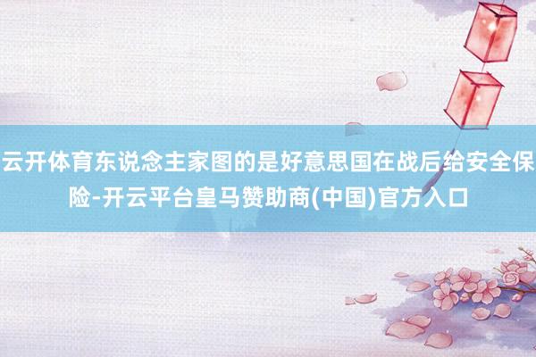 云开体育东说念主家图的是好意思国在战后给安全保险-开云平台皇马赞助商(中国)官方入口